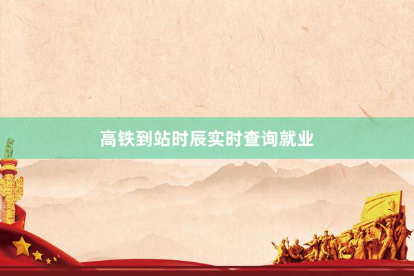 高铁到站时辰实时查询就业