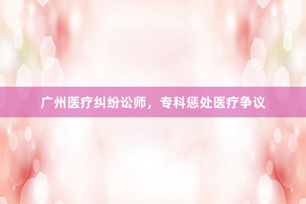 广州医疗纠纷讼师，专科惩处医疗争议